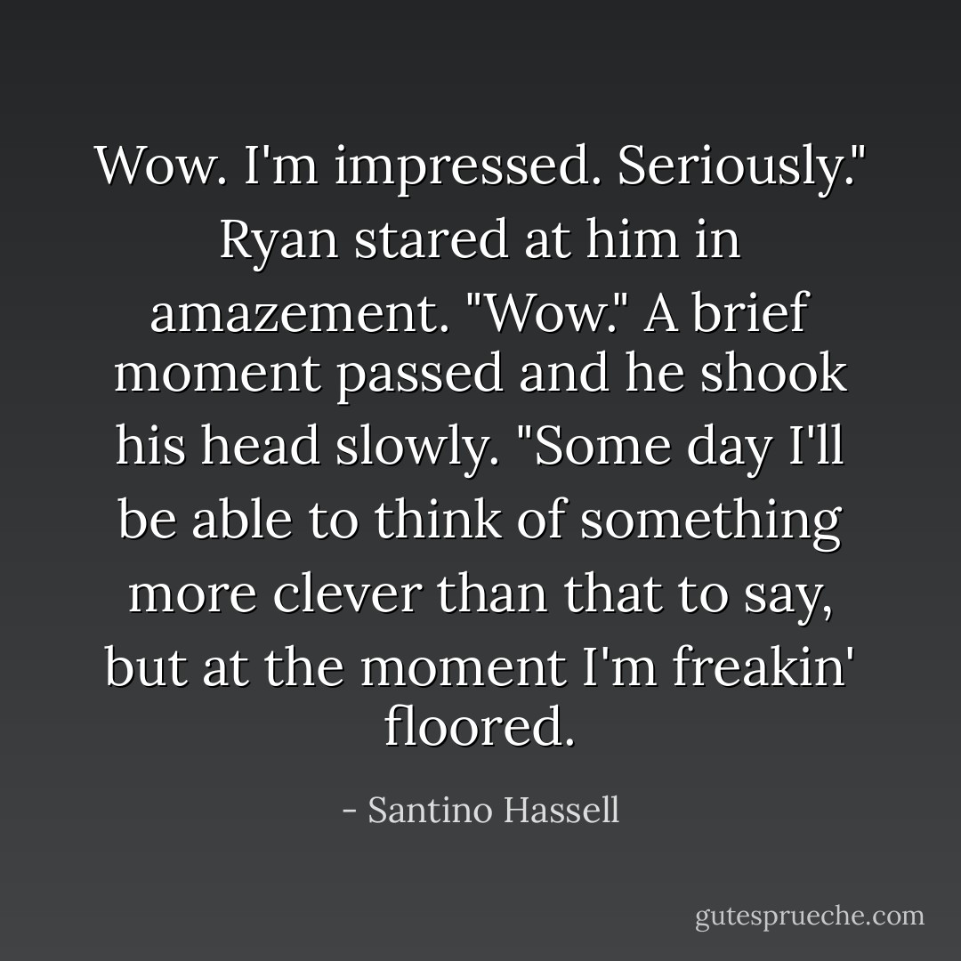 Wow. I'm impressed. Seriously." Ryan stared at him in amazement. "Wow." A brief moment passed and he shook his head slowly. "Some day I'll be able to think of something more clever than that to say, but at the moment I'm freakin' floored. - Santino Hassell