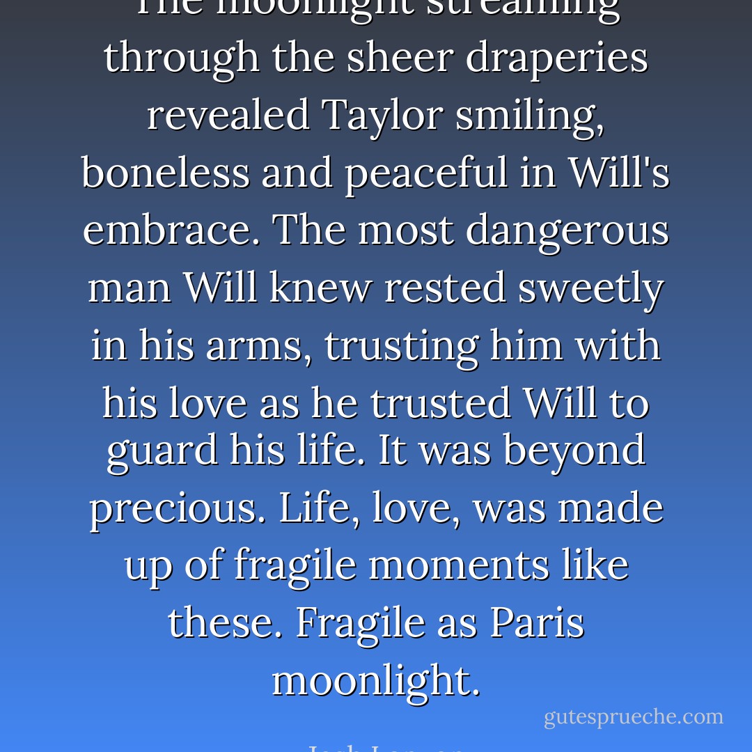 The moonlight streaming through the sheer draperies revealed Taylor smiling, boneless and peaceful in Will's embrace. The most dangerous man Will knew rested sweetly in his arms, trusting him with his love as he trusted Will to guard his life. It was beyond precious. Life, love, was made up of fragile moments like these. Fragile as Paris moonlight. - Josh Lanyon