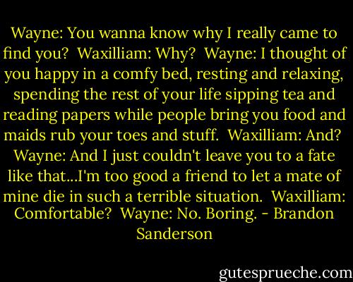 Wayne: You wanna know why I really came to find you?<br /><br />Waxilliam: Why?<br /><br />Wayne: I thought of you happy in a comfy bed, resting and relaxing, spending the rest of your life sipping tea and reading papers while people bring you food and maids rub your toes and stuff.<br /><br />Waxilliam: And?<br /><br />Wayne: And I just couldn't leave you to a fate like that...I'm too good a friend to let a mate of mine die in such a terrible situation.<br /><br />Waxilliam: Comfortable?<br /><br />Wayne: No. Boring. - Brandon Sanderson