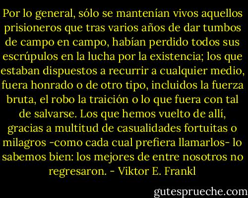 Por lo general, sólo se mantenían vivos aquellos prisioneros que tras varios años de dar tumbos de campo en campo, habían perdido todos sus escrúpulos en la lucha por la existencia; los que estaban dispuestos a recurrir a cualquier medio, fuera honrado o de otro tipo, incluidos la fuerza bruta, el robo la traición o lo que fuera con tal de salvarse. Los que hemos vuelto de allí, gracias a multitud de casualidades fortuitas o milagros -como cada cual prefiera llamarlos- lo sabemos bien: los mejores de entre nosotros no regresaron. - Viktor E. Frankl