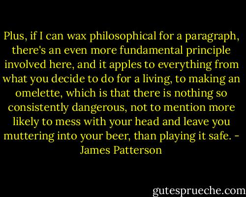 Plus, if I can wax philosophical for a paragraph, there's an even more fundamental principle involved here, and it apples to everything from what you decide to do for a living, to making an omelette, which is that there is nothing so consistently dangerous, not to mention more likely to mess with your head and leave you muttering into your beer, than playing it safe. - James Patterson
