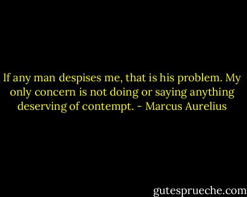 If any man despises me, that is his problem. My only concern is not doing or saying anything deserving of contempt. - Marcus Aurelius