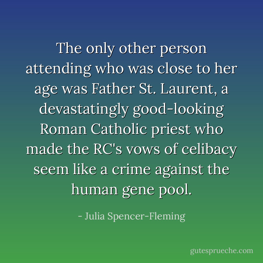 The only other person attending who was close to her age was Father St. Laurent, a devastatingly good-looking Roman Catholic priest who made the RC's vows of celibacy seem like a crime against the human gene pool. - Julia Spencer-Fleming