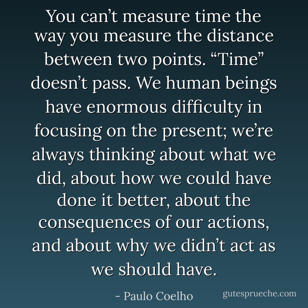 You can’t measure time the way you measure the distance between two points. “Time” doesn’t pass. We human beings have enormous difficulty in focusing on the present; we’re always thinking about what we did, about how we could have done it better, about the consequences of our actions, and about why we didn’t act as we should have. - Paulo Coelho