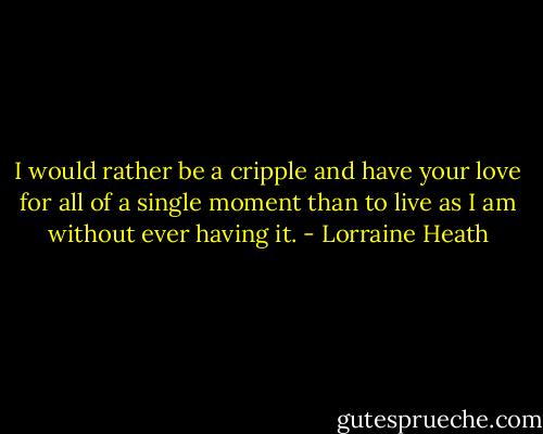 I would rather be a cripple and have your love for all of a single moment than to live as I am without ever having it. - Lorraine Heath