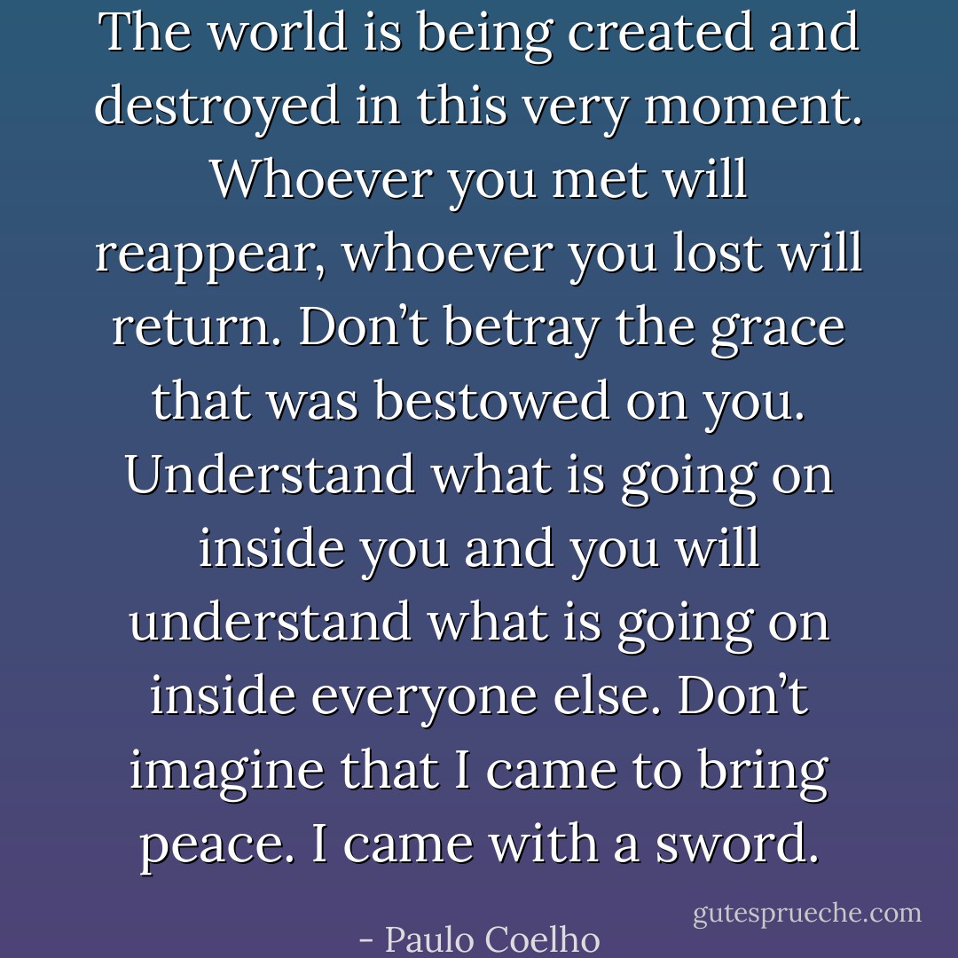 The world is being created and destroyed in this very moment. Whoever you met will reappear, whoever you lost will return. Don’t betray the grace that was bestowed on you. Understand what is going on inside you and you will understand what is going on inside everyone else. Don’t imagine that I came to bring peace. I came with a sword. - Paulo Coelho