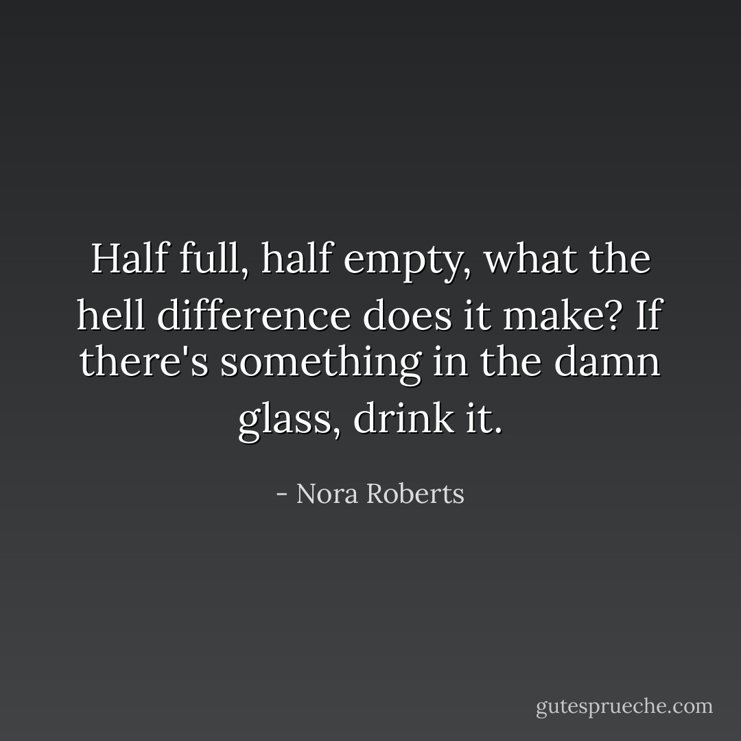 Half full, half empty, what the hell difference does it make? If there's something in the damn glass, drink it. - Nora Roberts