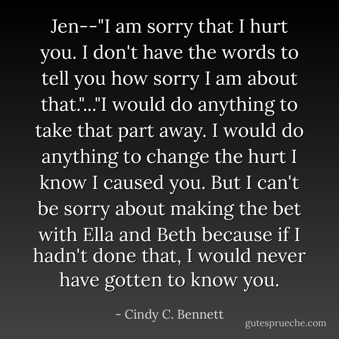 Jen--"I am sorry that I hurt you. I don't have the words to tell you how sorry I am about that."..."I would do anything to take that part away. I would do anything to change the hurt I know I caused you. But I can't be sorry about making the bet with Ella and Beth because if I hadn't done that, I would never have gotten to know you. - Cindy C. Bennett