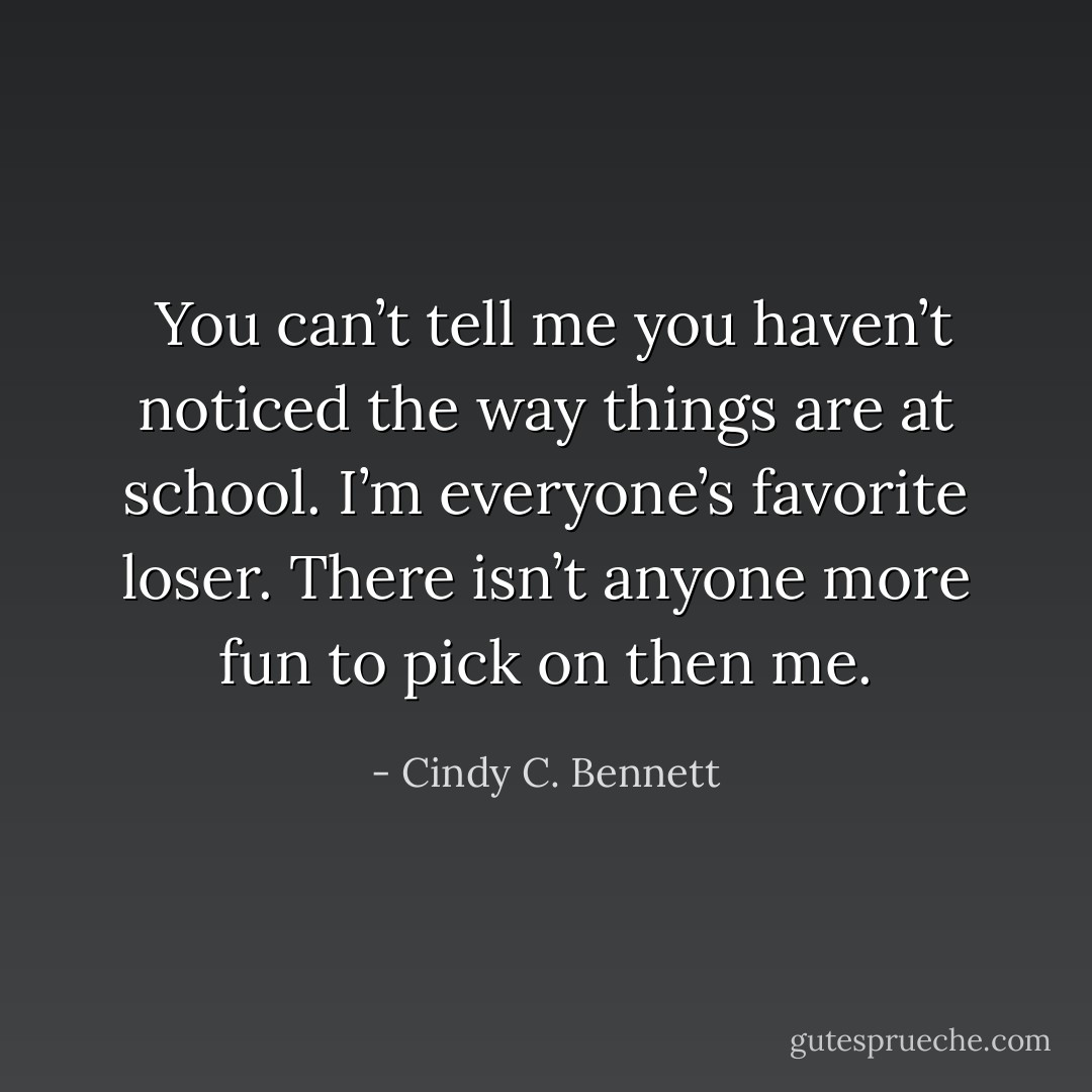  You can’t tell me you haven’t noticed the way things are at school. I’m everyone’s favorite loser. There isn’t anyone more fun to pick on then me. - Cindy C. Bennett