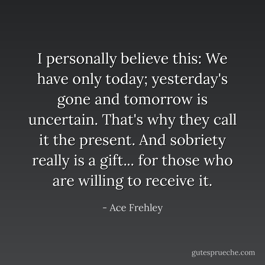 I personally believe this: We have only today; yesterday's gone and tomorrow is uncertain. That's why they call it the present. And sobriety really is a gift... for those who are willing to receive it. - Ace Frehley