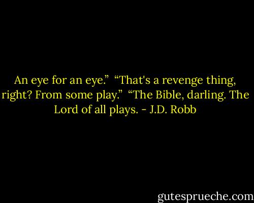 An eye for an eye.”<br /><br />“That's a revenge thing, right? From some play.”<br /><br />“The Bible, darling. The Lord of all plays. - J.D. Robb