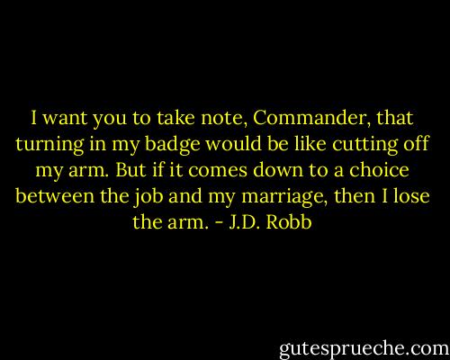 I want you to take note, Commander, that turning in my badge would be like cutting off my arm. But if it comes down to a choice between the job and my marriage, then I lose the arm. - J.D. Robb