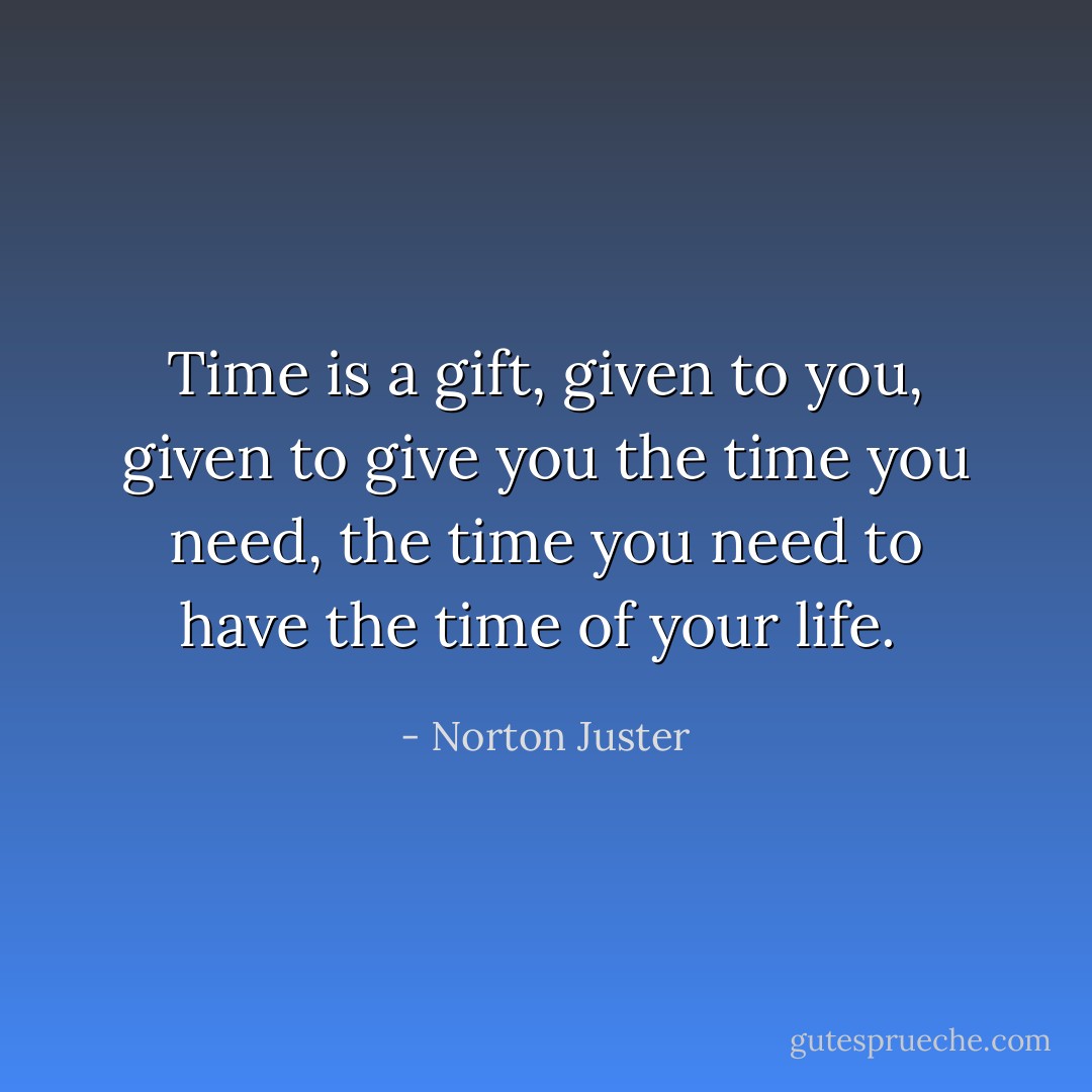 Time is a gift, given to you, given to give you the time you need, the time you need to have the time of your life.  - Norton Juster