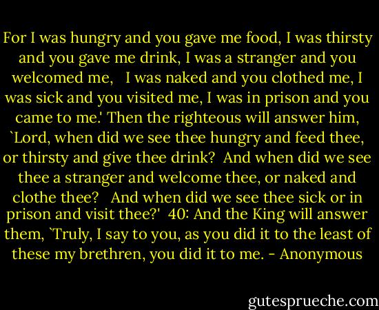 For I was hungry and you gave me food, I was thirsty and you gave me drink, I was a stranger and you welcomed me, <br /> I was naked and you clothed me, I was sick and you visited me, I was in prison and you came to me.' Then the righteous will answer him, `Lord, when did we see thee hungry and feed thee, or thirsty and give thee drink? <br />And when did we see thee a stranger and welcome thee, or naked and clothe thee? <br /> And when did we see thee sick or in prison and visit thee?' <br />40: And the King will answer them, `Truly, I say to you, as you did it to the least of these my brethren, you did it to me. - Anonymous