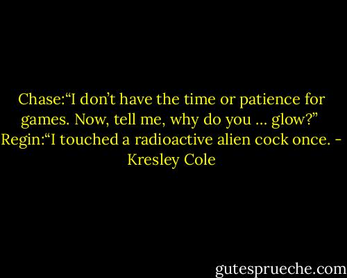 Chase:“I don’t have the time or patience for games. Now, tell me, why do you … glow?” <br />Regin:“I touched a radioactive alien cock once. - Kresley Cole