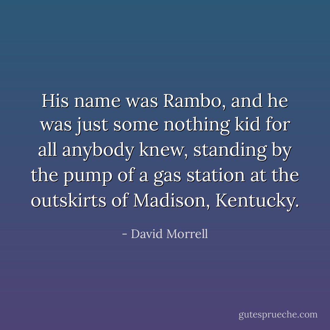 His name was Rambo, and he was just some nothing kid for all anybody knew, standing by the pump of a gas station at the outskirts of Madison, Kentucky. - David Morrell