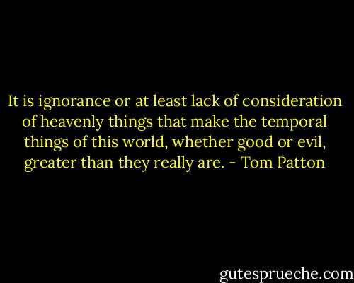 It is ignorance or at least lack of consideration of heavenly things that make the temporal things of this world, whether good or evil, greater than they really are. - Tom Patton