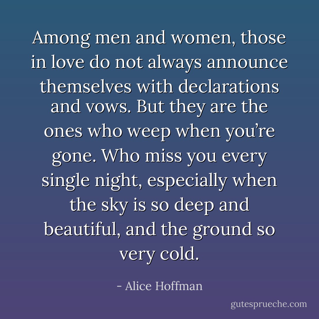 Among men and women, those in love do not always announce themselves with declarations and vows. But they are the ones who weep when you’re gone. Who miss you every single night, especially when the sky is so deep and beautiful, and the ground so very cold. - Alice Hoffman