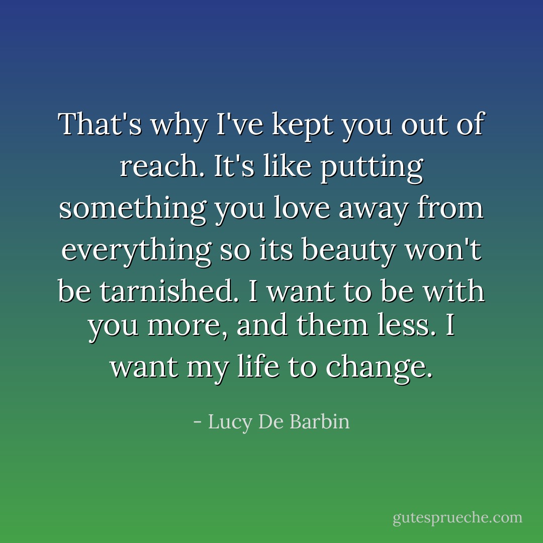 That's why I've kept you out of reach. It's like putting something you love away from everything so its beauty won't be tarnished. I want to be with you more, and them less. I want my life to change. - Lucy De Barbin