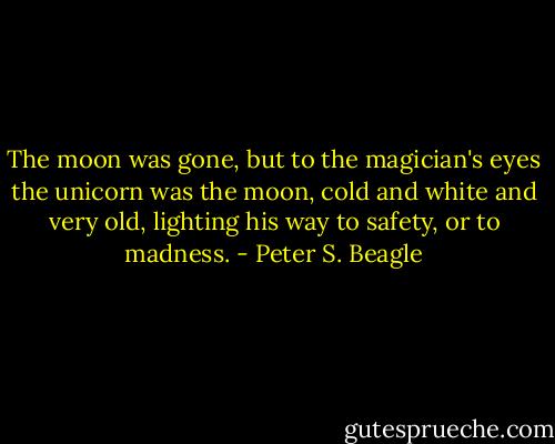 The moon was gone, but to the magician's eyes the unicorn was the moon, cold and white and very old, lighting his way to safety, or to madness. - Peter S. Beagle