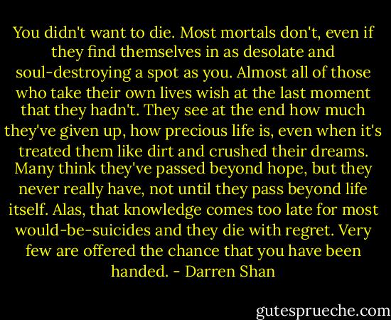 You didn't want to die. Most mortals don't, even if they find themselves in as desolate and soul-destroying a spot as you. Almost all of those who take their own lives wish at the last moment that they hadn't. They see at the end how much they've given up, how precious life is, even when it's treated them like dirt and crushed their dreams. Many think they've passed beyond hope, but they never really have, not until they pass beyond life itself. Alas, that knowledge comes too late for most would-be-suicides and they die with regret. Very few are offered the chance that you have been handed. - Darren Shan