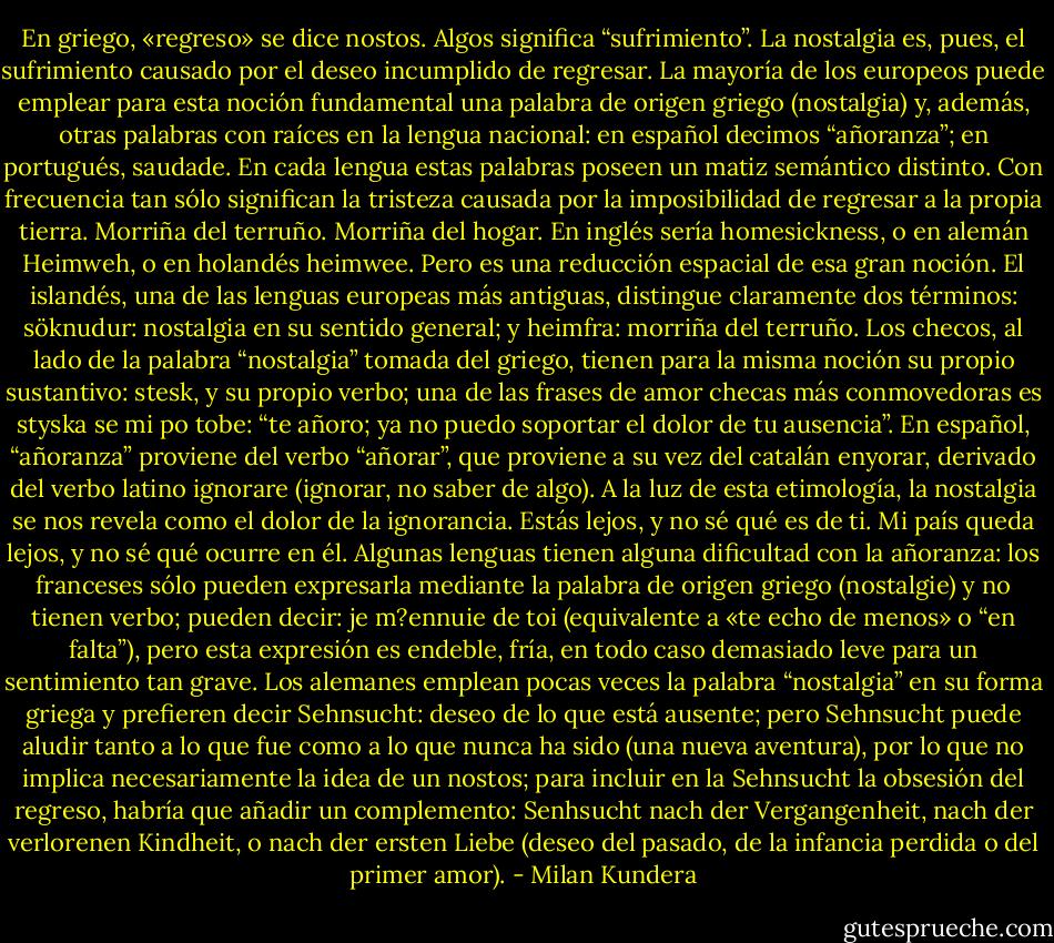 En griego, «regreso» se dice nostos. Algos significa “sufrimiento”. La nostalgia es, pues, el sufrimiento causado por el deseo incumplido de regresar. La mayoría de los europeos puede emplear para esta noción fundamental una palabra de origen griego (nostalgia) y, además, otras palabras con raíces en la lengua nacional: en español decimos “añoranza”; en portugués, saudade. En cada lengua estas palabras poseen un matiz semántico distinto. Con frecuencia tan sólo significan la tristeza causada por la imposibilidad de regresar a la propia tierra. Morriña del terruño. Morriña del hogar. En inglés sería homesickness, o en alemán Heimweh, o en holandés heimwee. Pero es una reducción espacial de esa gran noción. El islandés, una de las lenguas europeas más antiguas, distingue claramente dos términos: söknudur: nostalgia en su sentido general; y heimfra: morriña del terruño. Los checos, al lado de la palabra “nostalgia” tomada del griego, tienen para la misma noción su propio sustantivo: stesk, y su propio verbo; una de las frases de amor checas más conmovedoras es styska se mi po tobe: “te añoro; ya no puedo soportar el dolor de tu ausencia”. En español, “añoranza” proviene del verbo “añorar”, que proviene a su vez del catalán enyorar, derivado del verbo latino ignorare (ignorar, no saber de algo). A la luz de esta etimología, la nostalgia se nos revela como el dolor de la ignorancia. Estás lejos, y no sé qué es de ti. Mi país queda lejos, y no sé qué ocurre en él. Algunas lenguas tienen alguna dificultad con la añoranza: los franceses sólo pueden expresarla mediante la palabra de origen griego (nostalgie) y no tienen verbo; pueden decir: je m?ennuie de toi (equivalente a «te echo de menos» o “en falta”), pero esta expresión es endeble, fría, en todo caso demasiado leve para un sentimiento tan grave. Los alemanes emplean pocas veces la palabra “nostalgia” en su forma griega y prefieren decir Sehnsucht: deseo de lo que está ausente; pero Sehnsucht puede aludir tanto a lo que fue como a lo que nunca ha sido (una nueva aventura), por lo que no implica necesariamente la idea de un nostos; para incluir en la Sehnsucht la obsesión del regreso, habría que añadir un complemento: Senhsucht nach der Vergangenheit, nach der verlorenen Kindheit, o nach der ersten Liebe (deseo del pasado, de la infancia perdida o del primer amor). - Milan Kundera