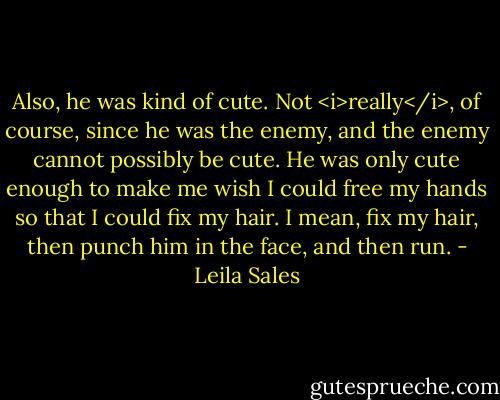 Also, he was kind of cute. Not <i>really</i>, of course, since he was the enemy, and the enemy cannot possibly be cute. He was only cute enough to make me wish I could free my hands so that I could fix my hair. I mean, fix my hair, then punch him in the face, and then run. - Leila Sales