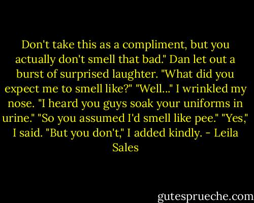 Don't take this as a compliment, but you actually don't smell that bad."<br />Dan let out a burst of surprised laughter. "What did you expect me to smell like?"<br />"Well..." I wrinkled my nose. "I heard you guys soak your uniforms in urine."<br />"So you assumed I'd smell like pee."<br />"Yes," I said. "But you don't," I added kindly. - Leila Sales