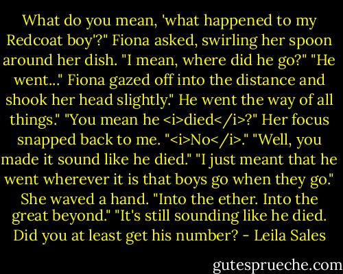 What do you mean, 'what happened to my Redcoat boy'?" Fiona asked, swirling her spoon around her dish.<br />"I mean, where did he go?"<br />"He went..." Fiona gazed off into the distance and shook her head slightly." He went the way of all things."<br />"You mean he <i>died</i>?"<br />Her focus snapped back to me. "<i>No</i>."<br />"Well, you made it sound like he died."<br />"I just meant that he went wherever it is that boys go when they go." She waved a hand. "Into the ether. Into the great beyond."<br />"It's still sounding like he died. Did you at least get his number? - Leila Sales