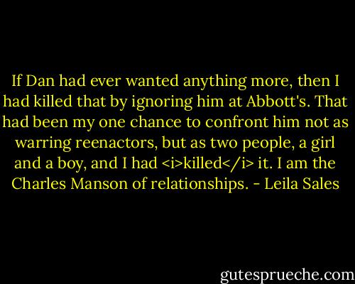 If Dan had ever wanted anything more, then I had killed that by ignoring him at Abbott's. That had been my one chance to confront him not as warring reenactors, but as two people, a girl and a boy, and I had <i>killed</i> it. I am the Charles Manson of relationships. - Leila Sales