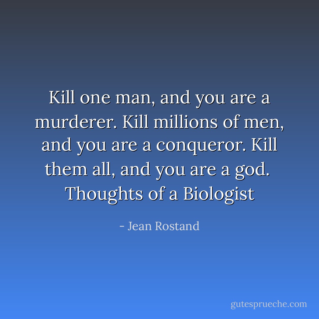 Kill one man, and you are a murderer. Kill millions of men, and you are a conqueror. Kill them all, and you are a god.<br /> Thoughts of a Biologist - Jean Rostand