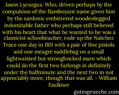 Jason Lycurgus. Who, driven perhaps by the compulsion of the flamboyant name given him by the sardonic embittered woodenlegged indomitable father who perhaps still believed with his heart that what he wanted to be was a classicist schoolteacher, rode up the Natchez Trace one day in 1811 with a pair of fine pistols and one meagre saddlebag on a small lightwaisted but stronghocked mare which could do the first two furlongs in definitely under the halfminute and the next two in not appreciably more, though that was all. - William Faulkner