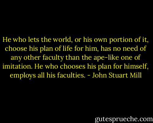 He who lets the world, or his own portion of it, choose his plan of life for him, has no need of any other faculty than the ape-like one of imitation. He who chooses his plan for himself, employs all his faculties. - John Stuart Mill