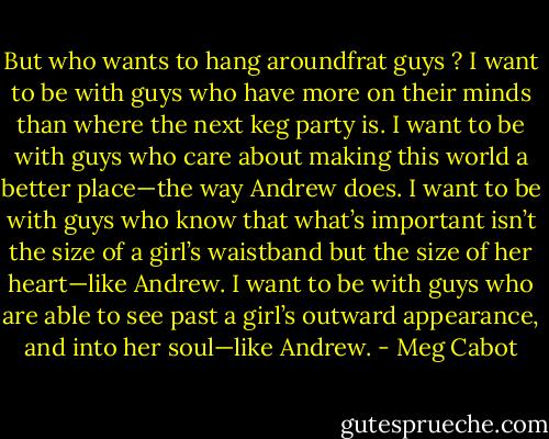 But who wants to hang aroundfrat guys ? I want to be with guys who have more on their minds than where the next keg party is. I want to be with guys who care about making this world a better place—the way Andrew does. I want to be with guys who know that what’s important isn’t the size of a girl’s waistband but the size of her heart—like Andrew. I want to be with guys who are able to see past a girl’s outward appearance, and into her soul—like Andrew. - Meg Cabot