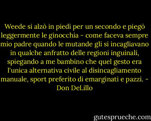 Weede si alzò in piedi per un secondo e piegò leggermente le ginocchia - come faceva sempre mio padre quando le mutande gli si incagliavano in qualche anfratto delle regioni inguinali, spiegando a me bambino che quel gesto era l'unica alternativa civile al disincagliamento manuale, sport preferito di emarginati e pazzi. - Don DeLillo