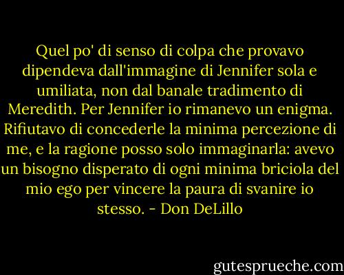Quel po' di senso di colpa che provavo dipendeva dall'immagine di Jennifer sola e umiliata, non dal banale tradimento di Meredith. Per Jennifer io rimanevo un enigma. Rifiutavo di concederle la minima percezione di me, e la ragione posso solo immaginarla: avevo un bisogno disperato di ogni minima briciola del mio ego per vincere la paura di svanire io stesso. - Don DeLillo