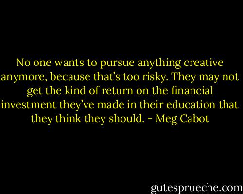 No one wants to pursue anything creative anymore, because that’s too risky. They may not get the kind of return on the financial investment they’ve made in their education that they think they should. - Meg Cabot