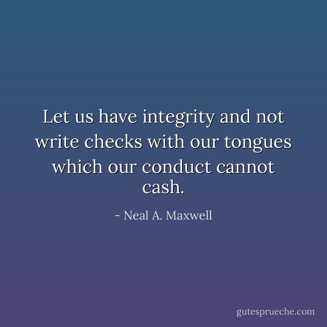 Let us have integrity and not write checks with our tongues which our conduct cannot cash. - Neal A. Maxwell