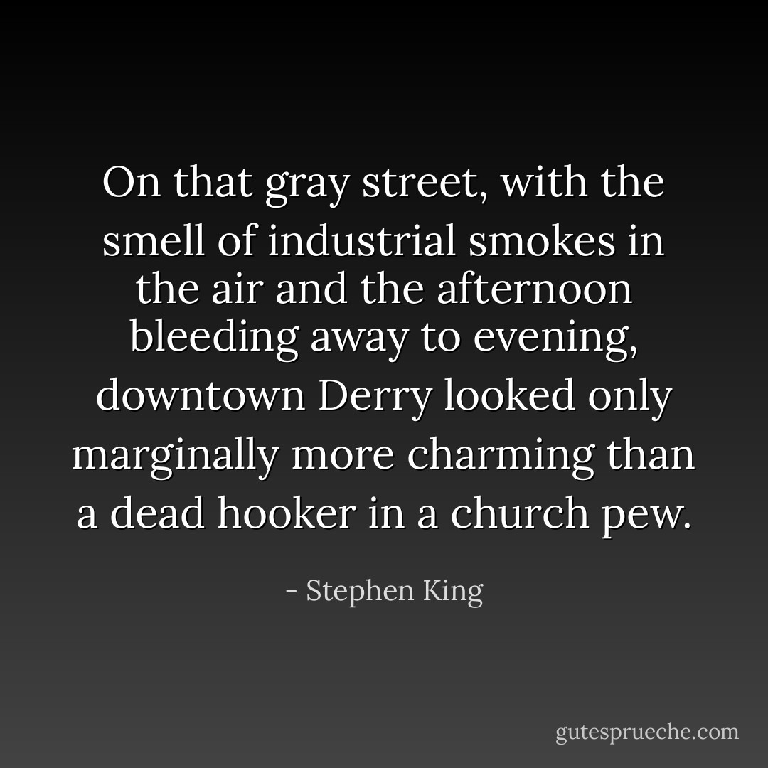 On that gray street, with the smell of industrial smokes in the air and the afternoon bleeding away to evening, downtown Derry looked only marginally more charming than a dead hooker in a church pew. - Stephen King