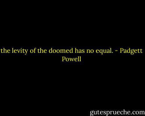 the levity of the doomed has no equal. - Padgett Powell