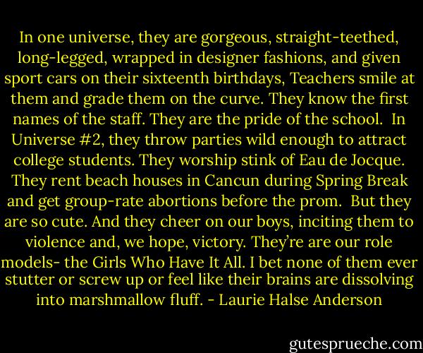 In one universe, they are gorgeous, straight-teethed, long-legged, wrapped in designer fashions, and given sport cars on their sixteenth birthdays, Teachers smile at them and grade them on the curve. They know the first names of the staff. They are the pride of the school.<br /><br />In Universe #2, they throw parties wild enough to attract college students. They worship stink of Eau de Jocque. They rent beach houses in Cancun during Spring Break and get group-rate abortions before the prom.<br /><br />But they are so cute. And they cheer on our boys, inciting them to violence and, we hope, victory. They’re are our role models- the Girls Who Have It All. I bet none of them ever stutter or screw up or feel like their brains are dissolving into marshmallow fluff. - Laurie Halse Anderson