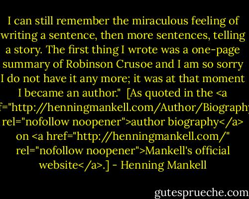 I can still remember the miraculous feeling of writing a sentence, then more sentences, telling a story. The first thing I wrote was a one-page summary of Robinson Crusoe and I am so sorry I do not have it any more; it was at that moment I became an author."<br /><br />[As quoted in the <a href="http://henningmankell.com/Author/Biography/" rel="nofollow noopener">author biography</a> on <a href="http://henningmankell.com/" rel="nofollow noopener">Mankell's official website</a>.] - Henning Mankell