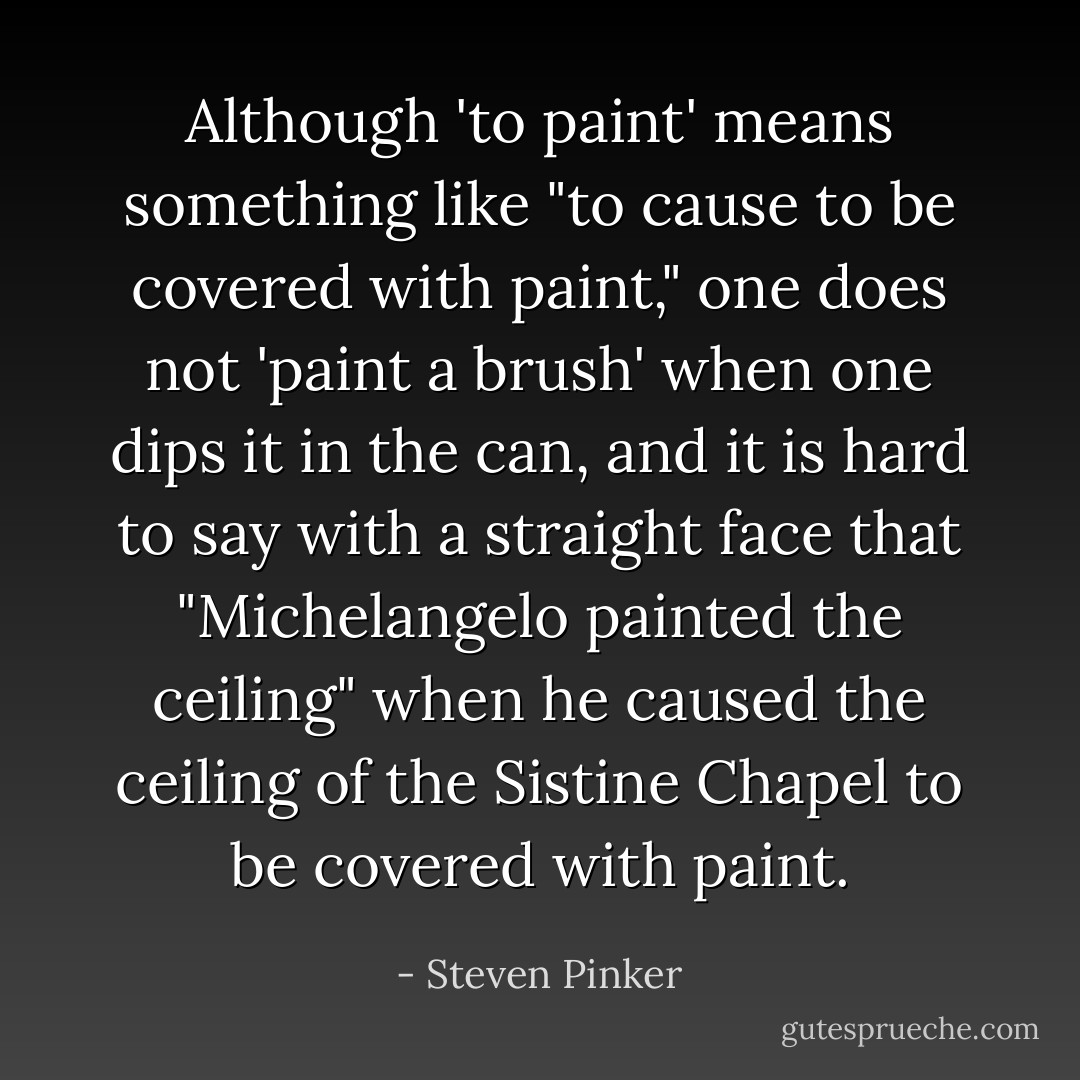 Although 'to paint' means something like "to cause to be covered with paint," one does not 'paint a brush' when one dips it in the can, and it is hard to say with a straight face that "Michelangelo painted the ceiling" when he caused the ceiling of the Sistine Chapel to be covered with paint. - Steven Pinker