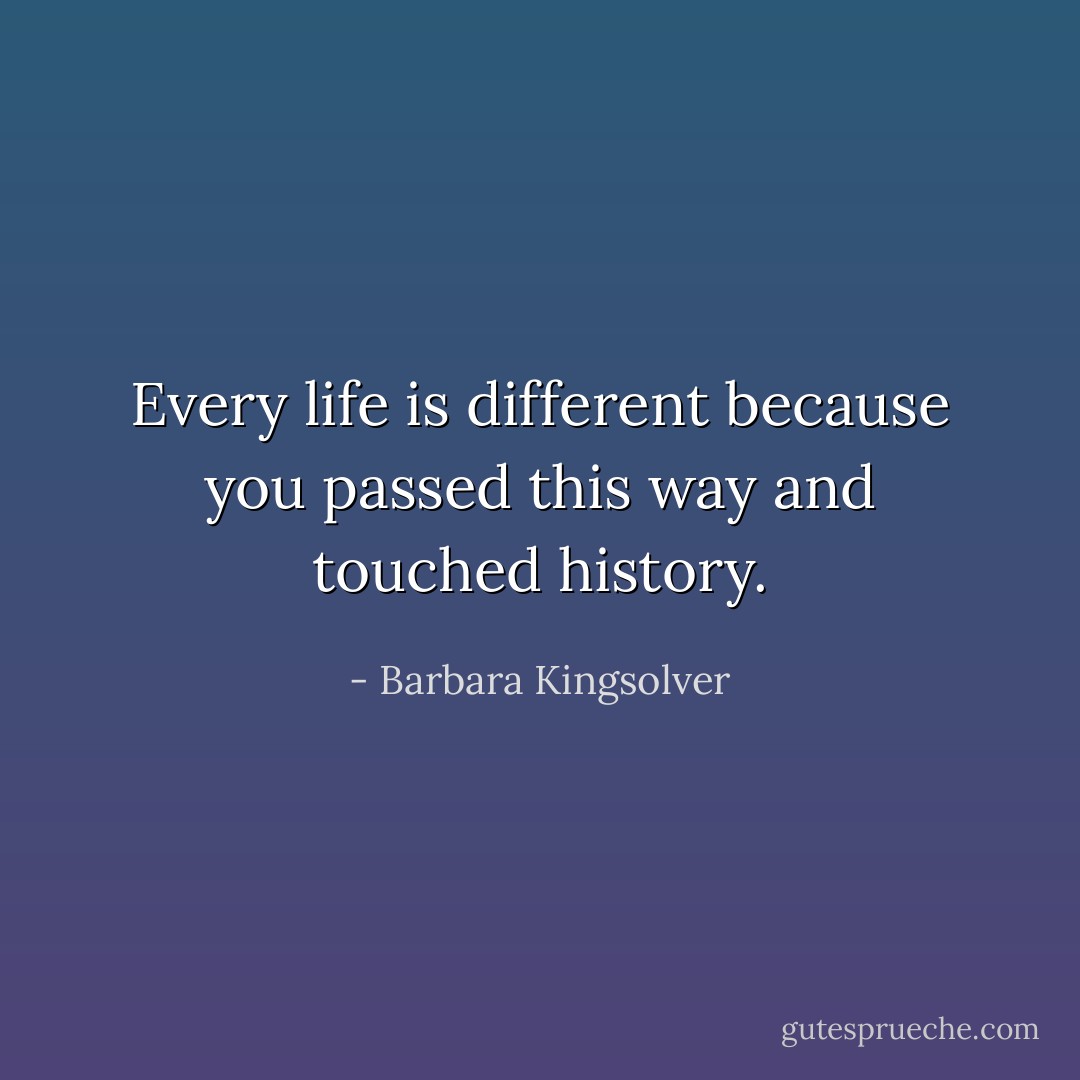 Every life is different because you passed this way and touched history. - Barbara Kingsolver
