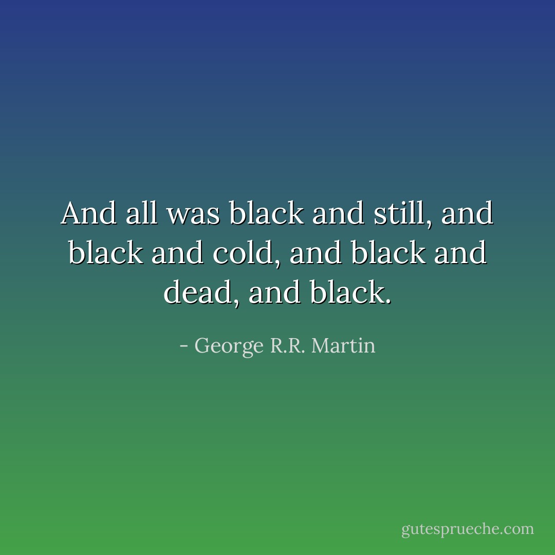 And all was black and still, and black and cold, and black and dead, and black. - George R.R. Martin