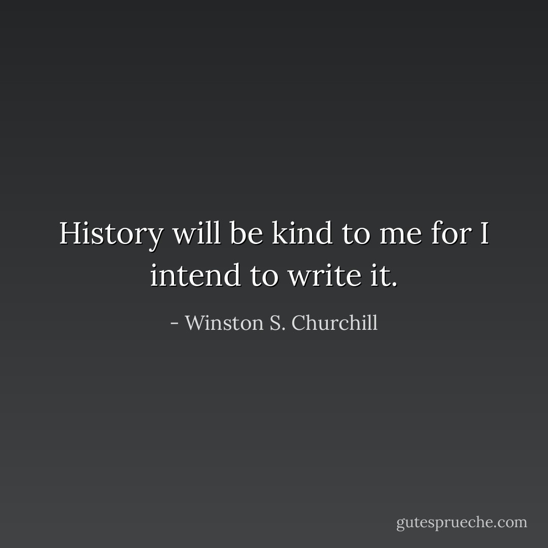 History will be kind to me for I intend to write it. - Winston S. Churchill