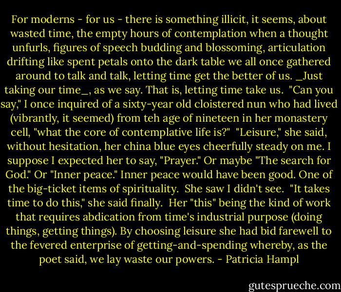 For moderns - for us - there is something illicit, it seems, about wasted time, the empty hours of contemplation when a thought unfurls, figures of speech budding and blossoming, articulation drifting like spent petals onto the dark table we all once gathered around to talk and talk, letting time get the better of us. _Just taking our time_, as we say. That is, letting time take us.<br /><br />"Can you say," I once inquired of a sixty-year old cloistered nun who had lived (vibrantly, it seemed) from teh age of nineteen in her monastery cell, "what the core of contemplative life is?"<br /><br />"Leisure," she said, without hesitation, her china blue eyes cheerfully steady on me. I suppose I expected her to say, "Prayer." Or maybe "The search for God." Or "Inner peace." Inner peace would have been good. One of the big-ticket items of spirituality.<br /><br />She saw I didn't see.<br /><br />"It takes time to do this," she said finally.<br /><br />Her "this" being the kind of work that requires abdication from time's industrial purpose (doing things, getting things). By choosing leisure she had bid farewell to the fevered enterprise of getting-and-spending whereby, as the poet said, we lay waste our powers. - Patricia Hampl