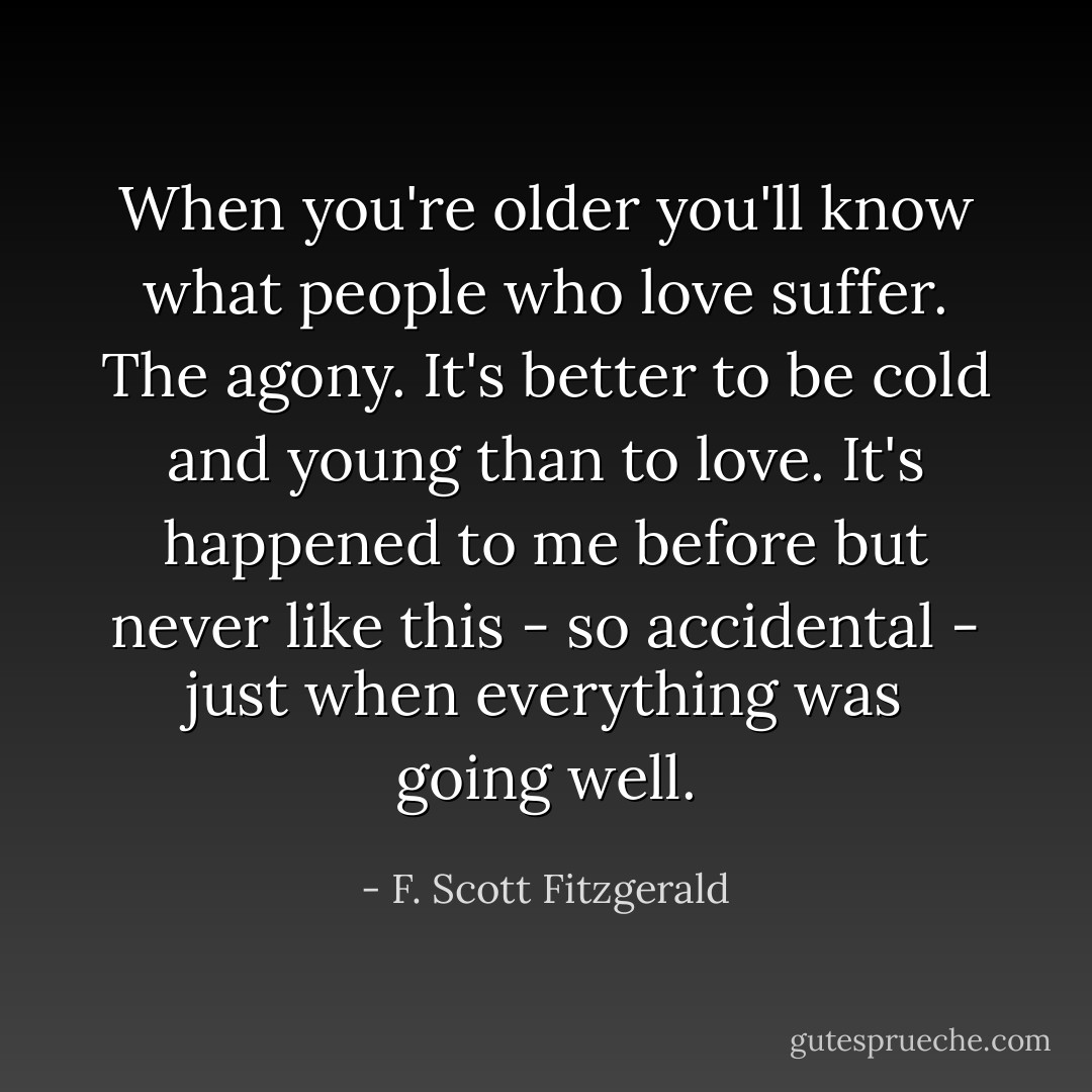 When you're older you'll know what people who love suffer. The agony. It's better to be cold and young than to love. It's happened to me before but never like this - so accidental - just when everything was going well. - F. Scott Fitzgerald
