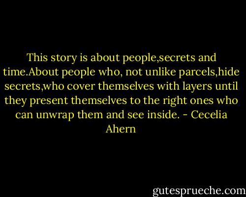 This story is about people,secrets and time.About people who, not unlike parcels,hide secrets,who cover themselves with layers until they present themselves to the right ones who can unwrap them and see inside. - Cecelia Ahern
