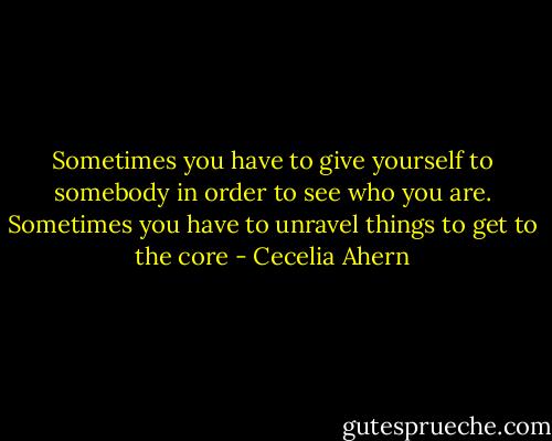 Sometimes you have to give yourself to somebody in order to see who you are. Sometimes you have to unravel things to get to the core - Cecelia Ahern